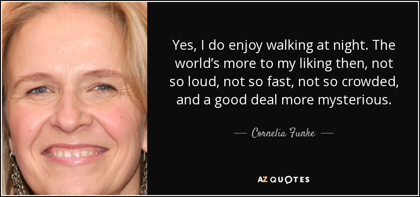 Yes, I do enjoy walking at night. The world’s more to my liking then, not so loud, not so fast, not so crowded, and a good deal more mysterious. - Cornelia Funke