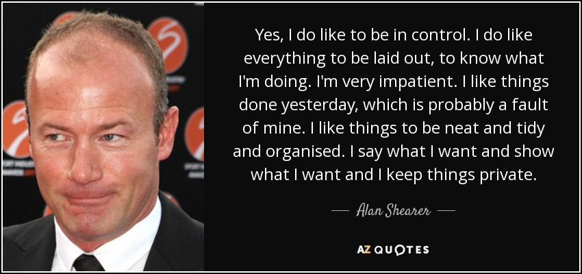 Yes, I do like to be in control. I do like everything to be laid out, to know what I'm doing. I'm very impatient. I like things done yesterday, which is probably a fault of mine. I like things to be neat and tidy and organised. I say what I want and show what I want and I keep things private. - Alan Shearer