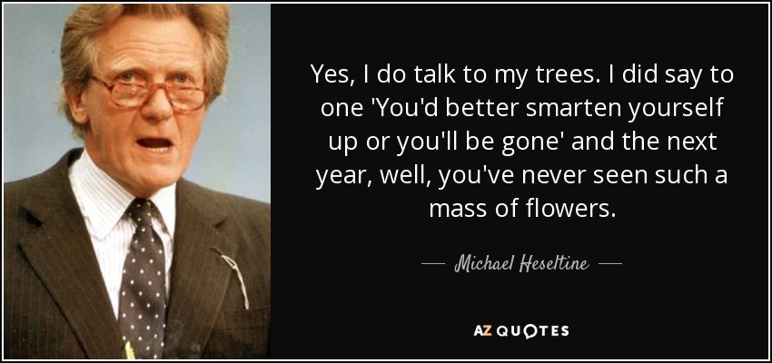 Yes, I do talk to my trees. I did say to one 'You'd better smarten yourself up or you'll be gone' and the next year, well, you've never seen such a mass of flowers. - Michael Heseltine