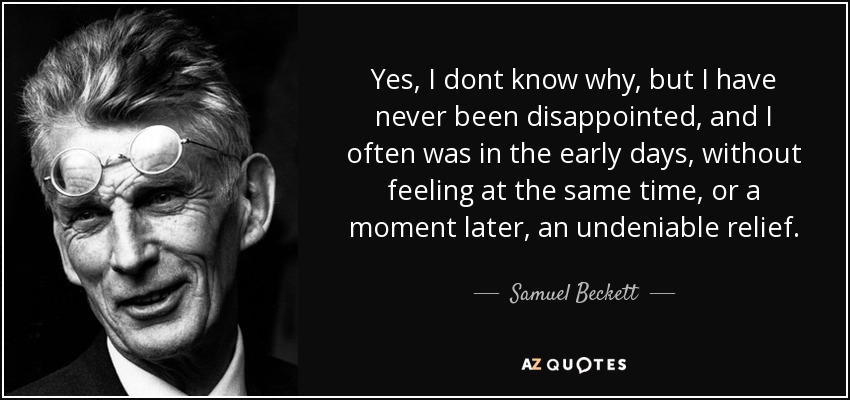 Yes, I dont know why, but I have never been disappointed, and I often was in the early days, without feeling at the same time, or a moment later, an undeniable relief. - Samuel Beckett