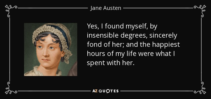 Yes, I found myself, by insensible degrees, sincerely fond of her; and the happiest hours of my life were what I spent with her. - Jane Austen