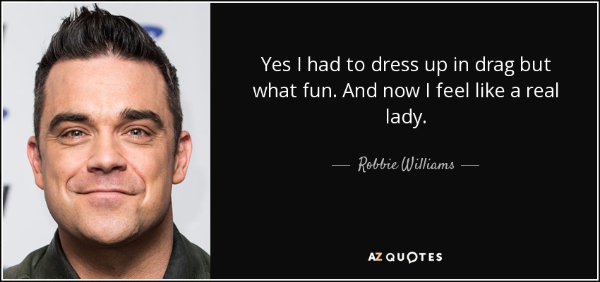 Yes I had to dress up in drag but what fun. And now I feel like a real lady. - Robbie Williams