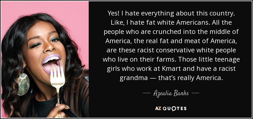 Yes! I hate everything about this country. Like, I hate fat white Americans. All the people who are crunched into the middle of America, the real fat and meat of America, are these racist conservative white people who live on their farms. Those little teenage girls who work at Kmart and have a racist grandma — that’s really America. - Azealia Banks