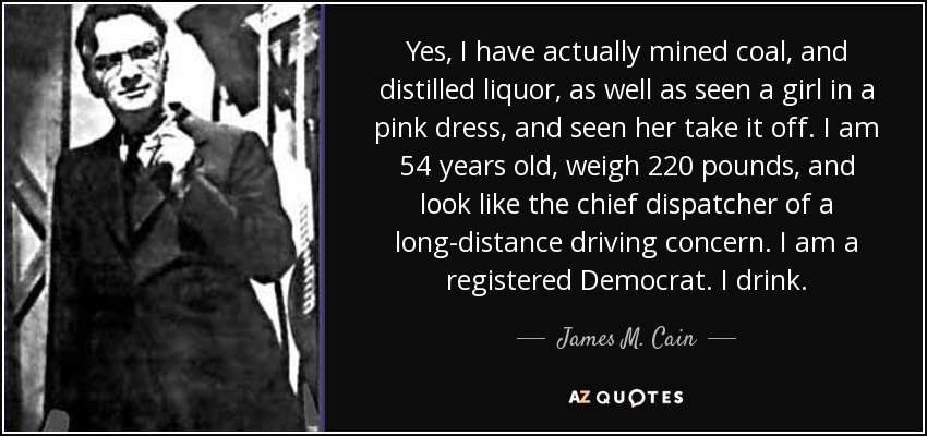 Yes, I have actually mined coal, and distilled liquor, as well as seen a girl in a pink dress, and seen her take it off. I am 54 years old, weigh 220 pounds, and look like the chief dispatcher of a long-distance driving concern. I am a registered Democrat. I drink. - James M. Cain