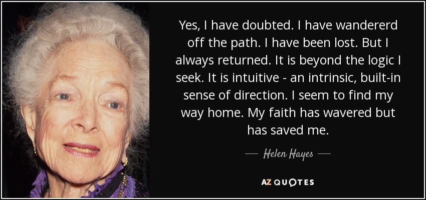 Yes, I have doubted. I have wandererd off the path. I have been lost. But I always returned. It is beyond the logic I seek. It is intuitive - an intrinsic, built-in sense of direction. I seem to find my way home. My faith has wavered but has saved me. - Helen Hayes