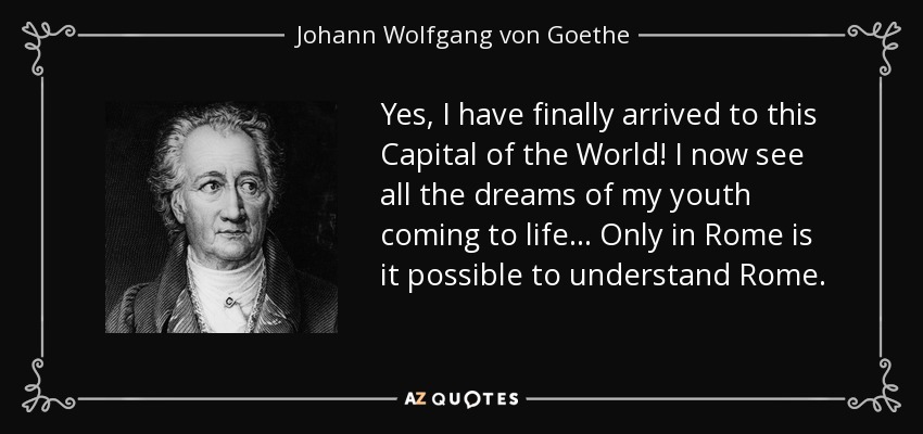 Yes, I have finally arrived to this Capital of the World! I now see all the dreams of my youth coming to life... Only in Rome is it possible to understand Rome. - Johann Wolfgang von Goethe