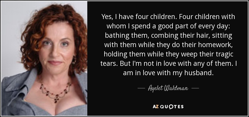 Yes, I have four children. Four children with whom I spend a good part of every day: bathing them, combing their hair, sitting with them while they do their homework, holding them while they weep their tragic tears. But I'm not in love with any of them. I am in love with my husband. - Ayelet Waldman