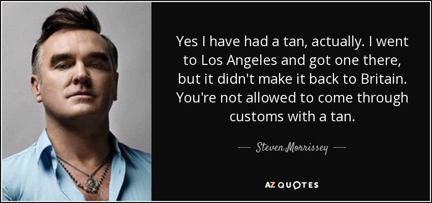 Yes I have had a tan, actually. I went to Los Angeles and got one there, but it didn't make it back to Britain. You're not allowed to come through customs with a tan. - Steven Morrissey