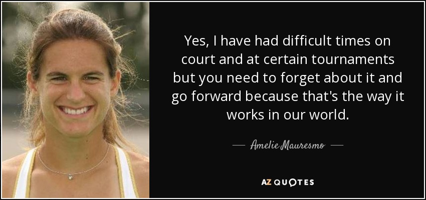 Yes, I have had difficult times on court and at certain tournaments but you need to forget about it and go forward because that's the way it works in our world. - Amelie Mauresmo