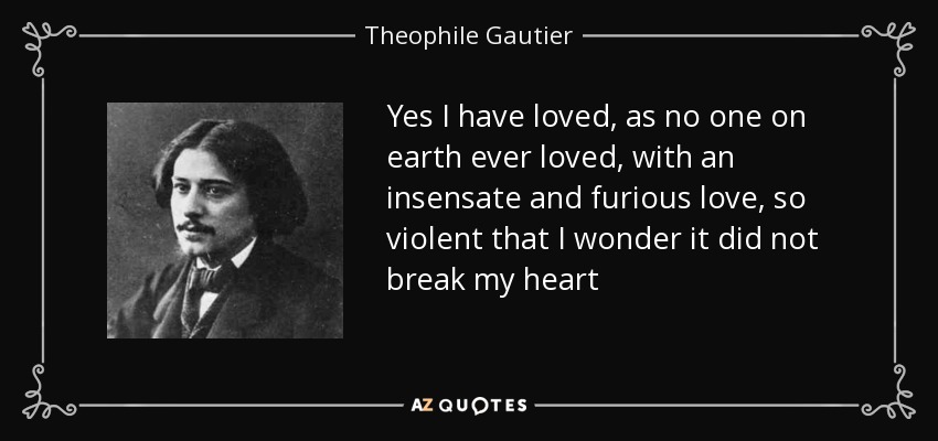 Yes I have loved, as no one on earth ever loved, with an insensate and furious love, so violent that I wonder it did not break my heart - Theophile Gautier