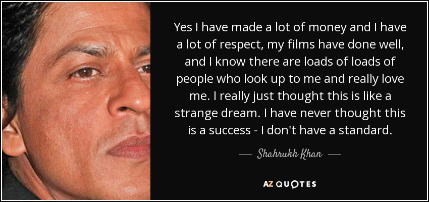 Yes I have made a lot of money and I have a lot of respect, my films have done well, and I know there are loads of loads of people who look up to me and really love me. I really just thought this is like a strange dream. I have never thought this is a success - I don't have a standard. - Shahrukh Khan