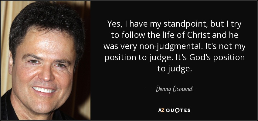 Yes, I have my standpoint, but I try to follow the life of Christ and he was very non-judgmental. It's not my position to judge. It's God's position to judge. - Donny Osmond