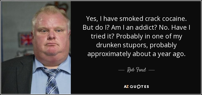 Yes, I have smoked crack cocaine. But do I? Am I an addict? No. Have I tried it? Probably in one of my drunken stupors, probably approximately about a year ago. - Rob Ford