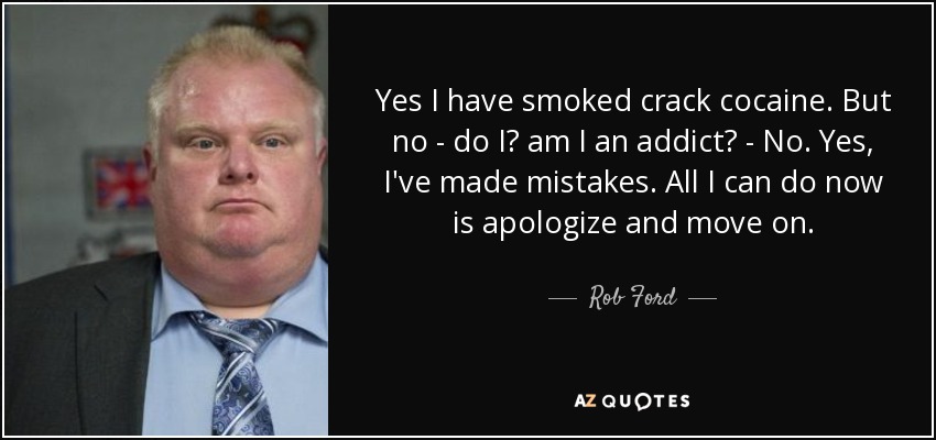 Yes I have smoked crack cocaine. But no - do I? am I an addict? - No. Yes, I've made mistakes. All I can do now is apologize and move on. - Rob Ford