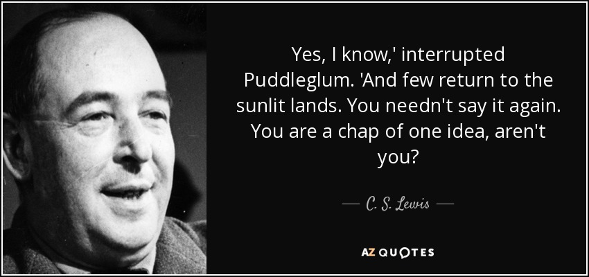 Yes, I know,' interrupted Puddleglum. 'And few return to the sunlit lands. You needn't say it again. You are a chap of one idea, aren't you? - C. S. Lewis