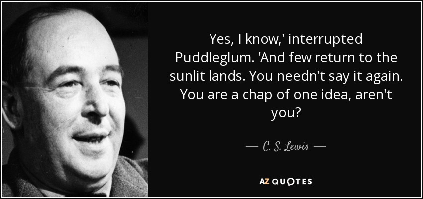 Yes, I know,' interrupted Puddleglum. 'And few return to the sunlit lands. You needn't say it again. You are a chap of one idea, aren't you? - C. S. Lewis