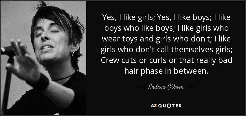 Yes, I like girls; Yes, I like boys; I like boys who like boys; I like girls who wear toys and girls who don't; I like girls who don't call themselves girls; Crew cuts or curls or that really bad hair phase in between. - Andrea Gibson