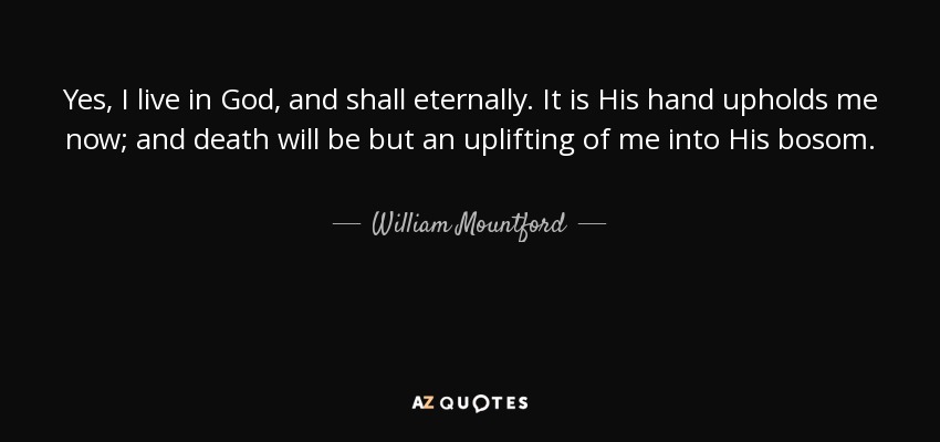Yes, I live in God, and shall eternally. It is His hand upholds me now; and death will be but an uplifting of me into His bosom. - William Mountford