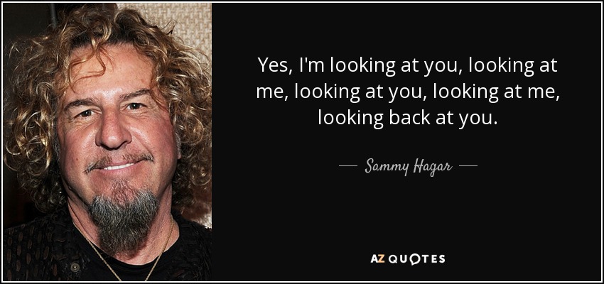 Yes, I'm looking at you, looking at me, looking at you, looking at me, looking back at you. - Sammy Hagar