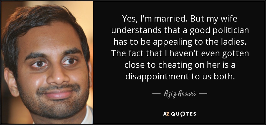 Yes, I'm married. But my wife understands that a good politician has to be appealing to the ladies. The fact that I haven't even gotten close to cheating on her is a disappointment to us both. - Aziz Ansari
