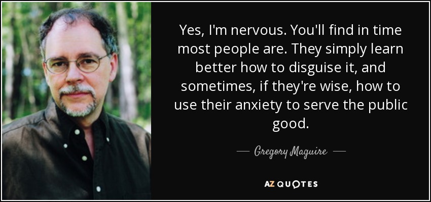 Yes, I'm nervous. You'll find in time most people are. They simply learn better how to disguise it, and sometimes, if they're wise, how to use their anxiety to serve the public good. - Gregory Maguire