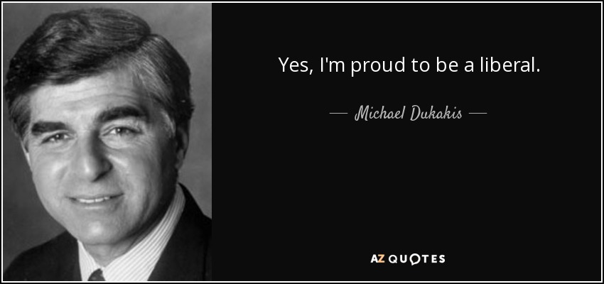 Yes, I'm proud to be a liberal. - Michael Dukakis