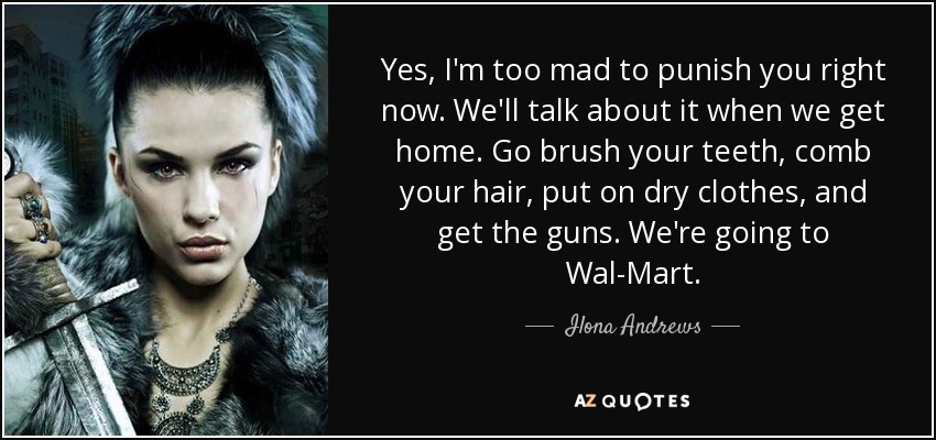 Yes, I'm too mad to punish you right now. We'll talk about it when we get home. Go brush your teeth, comb your hair, put on dry clothes, and get the guns. We're going to Wal-Mart. - Ilona Andrews