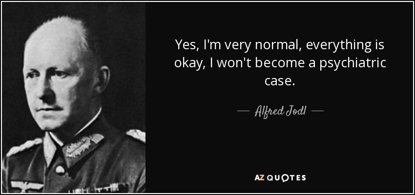 Yes, I'm very normal, everything is okay, I won't become a psychiatric case. - Alfred Jodl