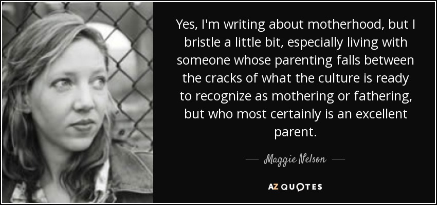 Yes, I'm writing about motherhood, but I bristle a little bit, especially living with someone whose parenting falls between the cracks of what the culture is ready to recognize as mothering or fathering, but who most certainly is an excellent parent. - Maggie Nelson