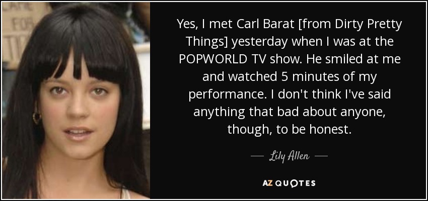 Yes, I met Carl Barat [from Dirty Pretty Things] yesterday when I was at the POPWORLD TV show. He smiled at me and watched 5 minutes of my performance. I don't think I've said anything that bad about anyone, though, to be honest. - Lily Allen