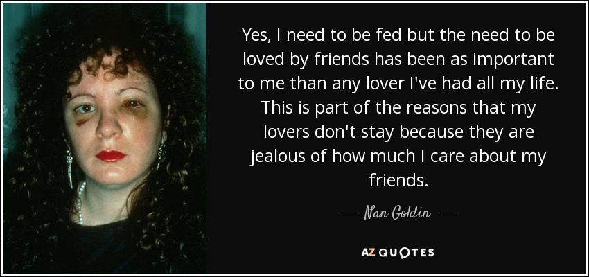 Yes, I need to be fed but the need to be loved by friends has been as important to me than any lover I've had all my life. This is part of the reasons that my lovers don't stay because they are jealous of how much I care about my friends. - Nan Goldin