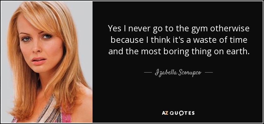 Yes I never go to the gym otherwise because I think it's a waste of time and the most boring thing on earth. - Izabella Scorupco