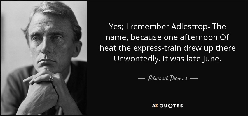 Yes; I remember Adlestrop- The name, because one afternoon Of heat the express-train drew up there Unwontedly. It was late June. - Edward Thomas