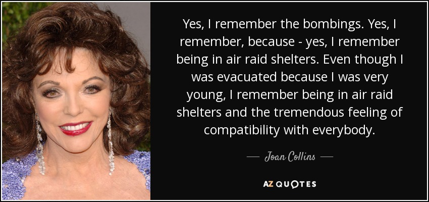 Yes, I remember the bombings. Yes, I remember, because - yes, I remember being in air raid shelters. Even though I was evacuated because I was very young, I remember being in air raid shelters and the tremendous feeling of compatibility with everybody. - Joan Collins