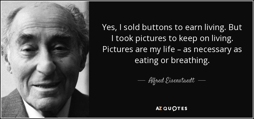 Yes, I sold buttons to earn living. But I took pictures to keep on living. Pictures are my life – as necessary as eating or breathing. - Alfred Eisenstaedt