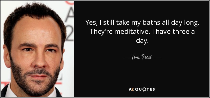 Yes, I still take my baths all day long. They're meditative. I have three a day. - Tom Ford