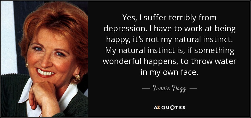Yes, I suffer terribly from depression. I have to work at being happy, it's not my natural instinct. My natural instinct is, if something wonderful happens, to throw water in my own face. - Fannie Flagg