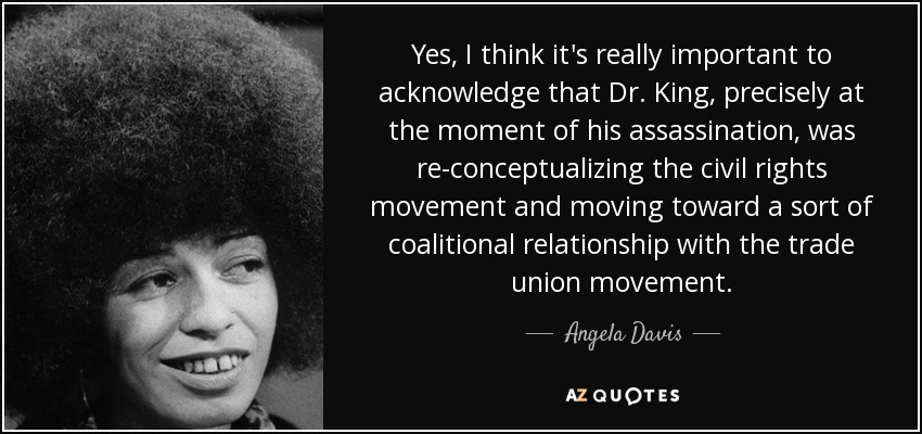 Yes, I think it's really important to acknowledge that Dr. King, precisely at the moment of his assassination, was re-conceptualizing the civil rights movement and moving toward a sort of coalitional relationship with the trade union movement. - Angela Davis