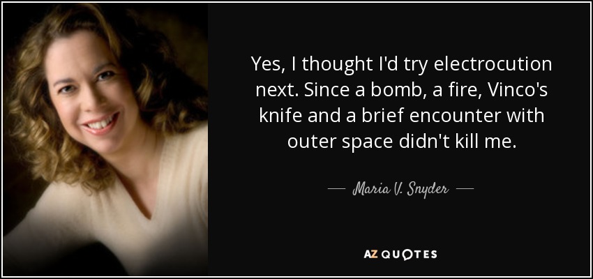 Yes, I thought I'd try electrocution next. Since a bomb, a fire, Vinco's knife and a brief encounter with outer space didn't kill me. - Maria V. Snyder