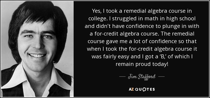 Yes, I took a remedial algebra course in college. I struggled in math in high school and didn’t have confidence to plunge in with a for-credit algebra course. The remedial course gave me a lot of confidence so that when I took the for-credit algebra course it was fairly easy and I got a ‘B,’ of which I remain proud today! - Jim Stafford