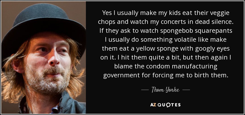Yes I usually make my kids eat their veggie chops and watch my concerts in dead silence. If they ask to watch spongebob squarepants I usually do something volatile like make them eat a yellow sponge with googly eyes on it. I hit them quite a bit, but then again I blame the condom manufacturing government for forcing me to birth them. - Thom Yorke