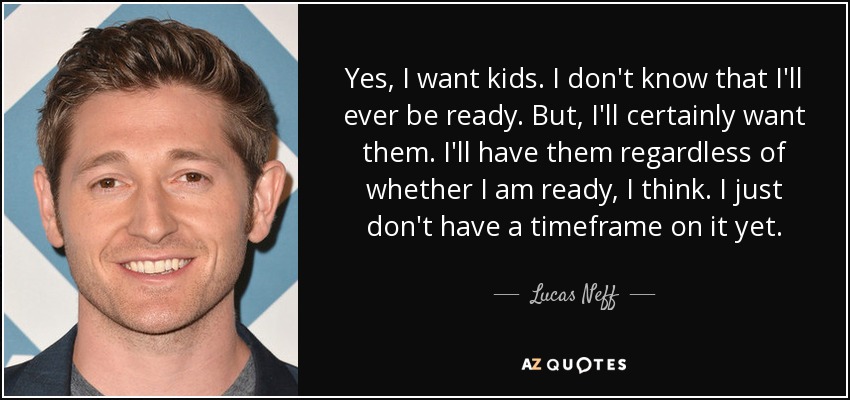 Yes, I want kids. I don't know that I'll ever be ready. But, I'll certainly want them. I'll have them regardless of whether I am ready, I think. I just don't have a timeframe on it yet. - Lucas Neff