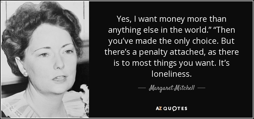 Yes, I want money more than anything else in the world.” “Then you’ve made the only choice. But there’s a penalty attached, as there is to most things you want. It’s loneliness. - Margaret Mitchell