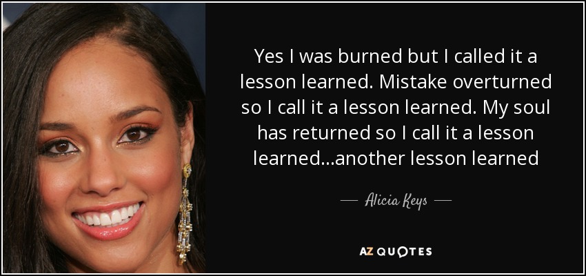 Yes I was burned but I called it a lesson learned. Mistake overturned so I call it a lesson learned. My soul has returned so I call it a lesson learned...another lesson learned - Alicia Keys