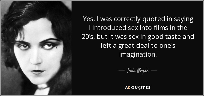 Yes, I was correctly quoted in saying I introduced sex into films in the 20's, but it was sex in good taste and left a great deal to one's imagination. - Pola Negri
