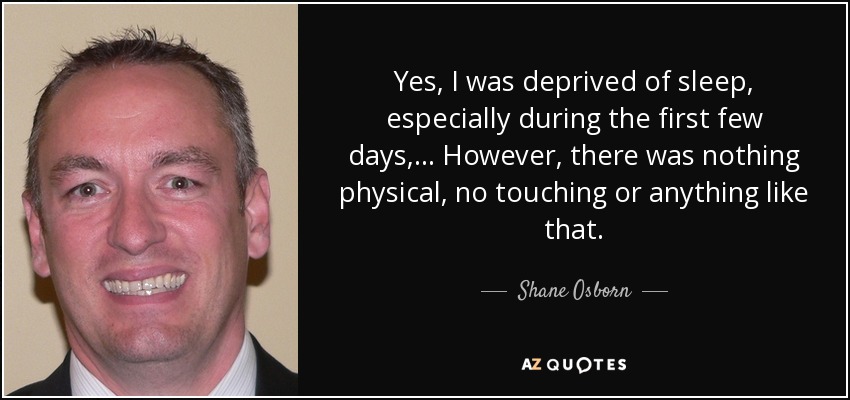 Yes, I was deprived of sleep, especially during the first few days, ... However, there was nothing physical, no touching or anything like that. - Shane Osborn
