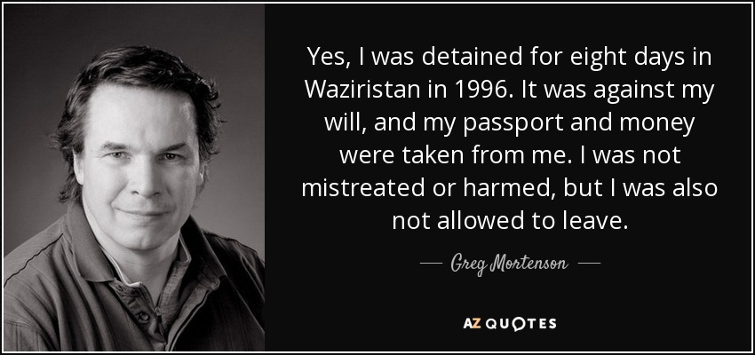 Yes, I was detained for eight days in Waziristan in 1996. It was against my will, and my passport and money were taken from me. I was not mistreated or harmed, but I was also not allowed to leave. - Greg Mortenson