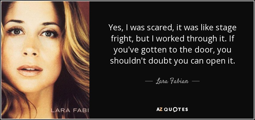 Yes, I was scared, it was like stage fright, but I worked through it. If you've gotten to the door, you shouldn't doubt you can open it. - Lara Fabian