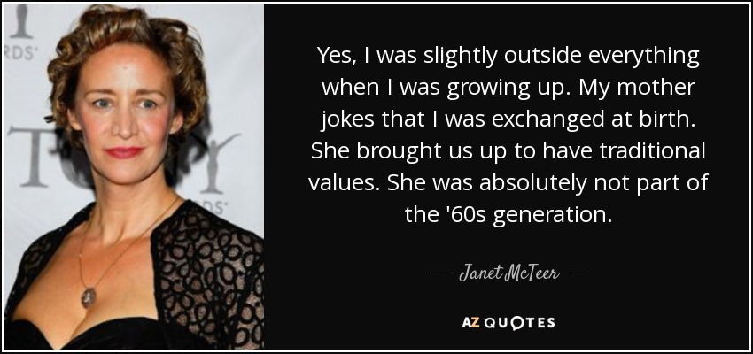 Yes, I was slightly outside everything when I was growing up. My mother jokes that I was exchanged at birth. She brought us up to have traditional values. She was absolutely not part of the '60s generation. - Janet McTeer