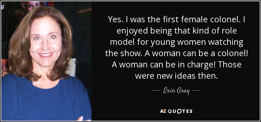 Yes. I was the first female colonel. I enjoyed being that kind of role model for young women watching the show. A woman can be a colonel! A woman can be in charge! Those were new ideas then. - Erin Gray